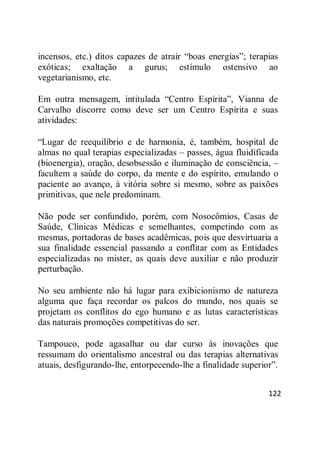122
incensos, etc.) ditos capazes de atrair ―boas energias‖; terapias
exóticas; exaltação a gurus; estímulo ostensivo ao
vegetarianismo, etc.
Em outra mensagem, intitulada ―Centro Espírita‖, Vianna de
Carvalho discorre como deve ser um Centro Espírita e suas
atividades:
―Lugar de reequilíbrio e de harmonia, é, também, hospital de
almas no qual terapias especializadas – passes, água fluidificada
(bioenergia), oração, desobsessão e iluminação de consciência, –
facultem a saúde do corpo, da mente e do espírito, emulando o
paciente ao avanço, à vitória sobre si mesmo, sobre as paixões
primitivas, que nele predominam.
Não pode ser confundido, porém, com Nosocômios, Casas de
Saúde, Clínicas Médicas e semelhantes, competindo com as
mesmas, portadoras de bases acadêmicas, pois que desvirtuaria a
sua finalidade essencial passando a conflitar com as Entidades
especializadas no mister, as quais deve auxiliar e não produzir
perturbação.
No seu ambiente não há lugar para exibicionismo de natureza
alguma que faça recordar os palcos do mundo, nos quais se
projetam os conflitos do ego humano e as lutas características
das naturais promoções competitivas do ser.
Tampouco, pode agasalhar ou dar curso às inovações que
ressumam do orientalismo ancestral ou das terapias alternativas
atuais, desfigurando-lhe, entorpecendo-lhe a finalidade superior‖.
 