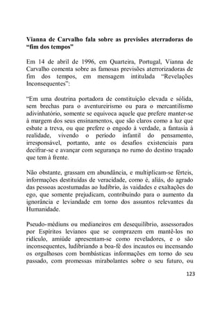 123
Vianna de Carvalho fala sobre as previsões aterradoras do
“fim dos tempos”
Em 14 de abril de 1996, em Quarteira, Portugal, Vianna de
Carvalho comenta sobre as famosas previsões aterrorizadoras de
fim dos tempos, em mensagem intitulada ―Revelações
Inconsequentes‖:
―Em uma doutrina portadora de constituição elevada e sólida,
sem brechas para o aventureirismo ou para o mercantilismo
adivinhatório, somente se equivoca aquele que prefere manter-se
à margem dos seus ensinamentos, que são claros como a luz que
esbate a treva, ou que prefere o engodo à verdade, a fantasia à
realidade, vivendo o período infantil do pensamento,
irresponsável, portanto, ante os desafios existenciais para
decifrar-se e avançar com segurança no rumo do destino traçado
que tem à frente.
Não obstante, grassam em abundância, e multiplicam-se férteis,
informações destituídas de veracidade, como é, aliás, do agrado
das pessoas acostumadas ao ludíbrio, às vaidades e exaltações do
ego, que somente prejudicam, contribuindo para o aumento da
ignorância e leviandade em torno dos assuntos relevantes da
Humanidade.
Pseudo-médiuns ou medianeiros em desequilíbrio, assessorados
por Espíritos levianos que se comprazem em mantê-los no
ridículo, amiúde apresentam-se como reveladores, e o são
inconsequentes, ludibriando a boa-fé dos incautos ou incensando
os orgulhosos com bombásticas informações em torno do seu
passado, com promessas mirabolantes sobre o seu futuro, ou
 