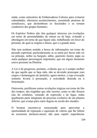 124
ainda, como emissários de Embaixadores Celestes para evitarem
calamidades, alterarem acontecimentos, assumindo posturas de
semideuses, que deslumbram os fascinados e se tornam
condutores dos grupos humanos.
Os Espíritos Nobres não têm qualquer interesse em revelações
em torno de personalidades de ontem ou de hoje, evitando a
abordagem em torno do que hajam sido, trabalhando em favor do
presente, do qual se origina o futuro, que é a grande meta.
Não tem nenhum sentido a busca de informações em torno do
passado espiritual, particularmente se se anela por haver sido rei
ou príncipe, nobre ou burguês, sábio, guerreiro ilustre, papa ou
outra qualquer personagem importante, que em algum momento
esteve presente na História.
A Lei é de progresso, portanto, evidente que se é sempre melhor
do que aquilo que se haja sido, não se devendo preocupar com
cargos e homenagens do pretérito, agora mortos, e cuja evocação
somente levaria à presunção, à ociosidade dourada ou à
lamentação.
Outrossim, proliferam outras revelações trágicas em torno do fim
dos tempos, das tragédias que irão ocorrer, como se não fossem
elas do cotidiano, variando de expressão e de lugar, todas
igualmente parte integrante do processo evolutivo de um planeta
inferior, que avança para outro degrau na escala dos mundos.
O homem encontra-se reencarnado para aproveitar a
oportunidade de reparação e aquisição de valores que lhe faltam
na economia intelecto-moral, não para repetir experiências
 