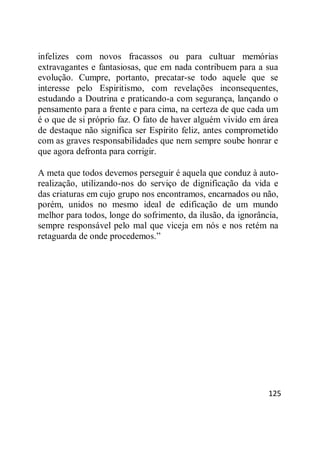 125
infelizes com novos fracassos ou para cultuar memórias
extravagantes e fantasiosas, que em nada contribuem para a sua
evolução. Cumpre, portanto, precatar-se todo aquele que se
interesse pelo Espiritismo, com revelações inconsequentes,
estudando a Doutrina e praticando-a com segurança, lançando o
pensamento para a frente e para cima, na certeza de que cada um
é o que de si próprio faz. O fato de haver alguém vivido em área
de destaque não significa ser Espírito feliz, antes comprometido
com as graves responsabilidades que nem sempre soube honrar e
que agora defronta para corrigir.
A meta que todos devemos perseguir é aquela que conduz à auto-
realização, utilizando-nos do serviço de dignificação da vida e
das criaturas em cujo grupo nos encontramos, encarnados ou não,
porém, unidos no mesmo ideal de edificação de um mundo
melhor para todos, longe do sofrimento, da ilusão, da ignorância,
sempre responsável pelo mal que viceja em nós e nos retém na
retaguarda de onde procedemos.‖
 