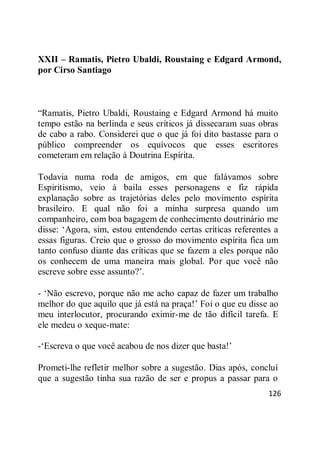 126
XXII – Ramatis, Pietro Ubaldi, Roustaing e Edgard Armond,
por Cirso Santiago
―Ramatis, Pietro Ubaldi, Roustaing e Edgard Armond há muito
tempo estão na berlinda e seus críticos já dissecaram suas obras
de cabo a rabo. Considerei que o que já foi dito bastasse para o
público compreender os equívocos que esses escritores
cometeram em relação à Doutrina Espírita.
Todavia numa roda de amigos, em que falávamos sobre
Espiritismo, veio à baila esses personagens e fiz rápida
explanação sobre as trajetórias deles pelo movimento espírita
brasileiro. E qual não foi a minha surpresa quando um
companheiro, com boa bagagem de conhecimento doutrinário me
disse: ‗Agora, sim, estou entendendo certas críticas referentes a
essas figuras. Creio que o grosso do movimento espírita fica um
tanto confuso diante das críticas que se fazem a eles porque não
os conhecem de uma maneira mais global. Por que você não
escreve sobre esse assunto?‘.
- ‗Não escrevo, porque não me acho capaz de fazer um trabalho
melhor do que aquilo que já está na praça!‘ Foi o que eu disse ao
meu interlocutor, procurando eximir-me de tão difícil tarefa. E
ele medeu o xeque-mate:
-‗Escreva o que você acabou de nos dizer que basta!‘
Prometi-lhe refletir melhor sobre a sugestão. Dias após, concluí
que a sugestão tinha sua razão de ser e propus a passar para o
 