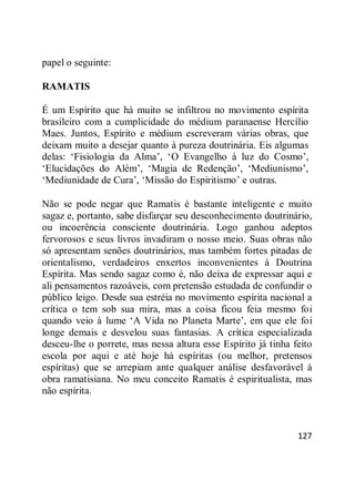 127
papel o seguinte:
RAMATIS
É um Espírito que há muito se infiltrou no movimento espírita
brasileiro com a cumplicidade do médium paranaense Hercílio
Maes. Juntos, Espírito e médium escreveram várias obras, que
deixam muito a desejar quanto à pureza doutrinária. Eis algumas
delas: ‗Fisiologia da Alma‘, ‗O Evangelho à luz do Cosmo‘,
‗Elucidações do Além‘, ‗Magia de Redenção‘, ‗Mediunismo‘,
‗Mediunidade de Cura‘, ‗Missão do Espiritismo‘ e outras.
Não se pode negar que Ramatis é bastante inteligente e muito
sagaz e, portanto, sabe disfarçar seu desconhecimento doutrinário,
ou incoerência consciente doutrinária. Logo ganhou adeptos
fervorosos e seus livros invadiram o nosso meio. Suas obras não
só apresentam senões doutrinários, mas também fortes pitadas de
orientalismo, verdadeiros enxertos inconvenientes à Doutrina
Espírita. Mas sendo sagaz como é, não deixa de expressar aqui e
ali pensamentos razoáveis, com pretensão estudada de confundir o
público leigo. Desde sua estréia no movimento espírita nacional a
crítica o tem sob sua mira, mas a coisa ficou feia mesmo foi
quando veio à lume ‗A Vida no Planeta Marte‘, em que ele foi
longe demais e desvelou suas fantasias. A crítica especializada
desceu-lhe o porrete, mas nessa altura esse Espírito já tinha feito
escola por aqui e até hoje há espíritas (ou melhor, pretensos
espíritas) que se arrepiam ante qualquer análise desfavorável à
obra ramatisiana. No meu conceito Ramatis é espiritualista, mas
não espírita.
 