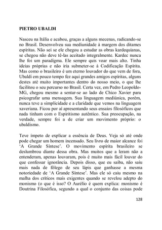 128
PIETRO UBALDI
Nasceu na Itália e acabou, graças a alguns mecenas, radicando-se
no Brasil. Desenvolveu sua mediunidade à margem dos ditames
espíritas. Não sei se ele chegou a estudar as obras kardequianas,
se chegou não deve tê-las aceitado integralmente. Kardec nunca
lhe foi um paradigma. Ele sempre quis voar mais alto. Tinha
ideias próprias e não iria submeter-se à Codificação Espírita.
Mas como o brasileiro é um eterno louvador do que vem de fora,
Ubaldi em pouco tempo fez aqui grandes amigos espíritas, alguns
destes até muito importantes dentro do nosso meio, o que lhe
facilitou o seu percurso no Brasil. Certa vez, em Pedro Leopoldo-
MG, chegou mesmo a sentar-se ao lado de Chico Xavier para
psicografar uma mensagem. Sua linguagem mediúnica, porém,
nunca teve a simplicidade e a claridade que vemos na linguagem
xaveriana. Ficou por aí apresentando seus ensaios filosóficos que
nada tinham com o Espiritismo autêntico. Sua preocupação, na
verdade, sempre foi a de criar um movimento próprio: o
ubaldismo.
Teve ímpeto de explicar a essência de Deus. Veja só até onde
pode chegar um homem incensado. Seu livro de maior alcance foi
‗A Grande Síntese‘. O movimento espírita brasileiro se
deslumbrou diante dessa obra. Mas muitos que a leram não a
entenderam, apenas louvaram, pois é muito mais fácil louvar do
que confessar ignorância. Depois disso, que eu saiba, não saiu
mais nada de fôlego de seu lápis que ganhasse a mesma
notoriedade de ‗A Grande Síntese‘. Mas ele só caiu mesmo na
malha dos críticos mais exigentes quando se revelou adepto do
monismo (o que é isso? O Aurélio é quem explica: monismo é
Doutrina Filosófica, segundo a qual o conjunto das coisas pode
 