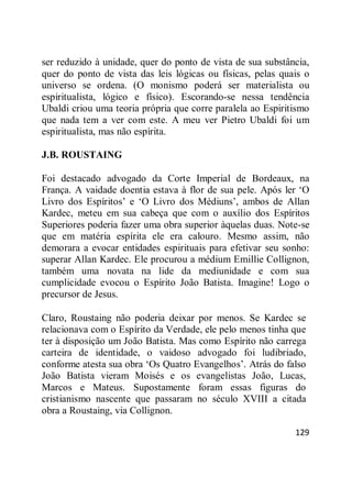 129
ser reduzido à unidade, quer do ponto de vista de sua substância,
quer do ponto de vista das leis lógicas ou físicas, pelas quais o
universo se ordena. (O monismo poderá ser materialista ou
espiritualista, lógico e físico). Escorando-se nessa tendência
Ubaldi criou uma teoria própria que corre paralela ao Espiritismo
que nada tem a ver com este. A meu ver Pietro Ubaldi foi um
espiritualista, mas não espírita.
J.B. ROUSTAING
Foi destacado advogado da Corte Imperial de Bordeaux, na
França. A vaidade doentia estava à flor de sua pele. Após ler ‗O
Livro dos Espíritos‘ e ‗O Livro dos Médiuns‘, ambos de Allan
Kardec, meteu em sua cabeça que com o auxílio dos Espíritos
Superiores poderia fazer uma obra superior àquelas duas. Note-se
que em matéria espírita ele era calouro. Mesmo assim, não
demorara a evocar entidades espirituais para efetivar seu sonho:
superar Allan Kardec. Ele procurou a médium Emillie Collignon,
também uma novata na lide da mediunidade e com sua
cumplicidade evocou o Espírito João Batista. Imagine! Logo o
precursor de Jesus.
Claro, Roustaing não poderia deixar por menos. Se Kardec se
relacionava com o Espírito da Verdade, ele pelo menos tinha que
ter à disposição um João Batista. Mas como Espírito não carrega
carteira de identidade, o vaidoso advogado foi ludibriado,
conforme atesta sua obra ‗Os Quatro Evangelhos‘. Atrás do falso
João Batista vieram Moisés e os evangelistas João, Lucas,
Marcos e Mateus. Supostamente foram essas figuras do
cristianismo nascente que passaram no século XVIII a citada
obra a Roustaing, via Collignon.
 