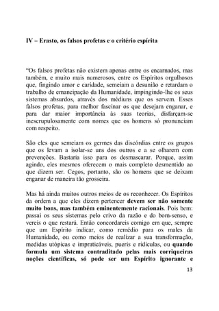 13
IV – Erasto, os falsos profetas e o critério espírita
―Os falsos profetas não existem apenas entre os encarnados, mas
também, e muito mais numerosos, entre os Espíritos orgulhosos
que, fingindo amor e caridade, semeiam a desunião e retardam o
trabalho de emancipação da Humanidade, impingindo-lhe os seus
sistemas absurdos, através dos médiuns que os servem. Esses
falsos profetas, para melhor fascinar os que desejam enganar, e
para dar maior importância às suas teorias, disfarçam-se
inescrupulosamente com nomes que os homens só pronunciam
com respeito.
São eles que semeiam os germes das discórdias entre os grupos
que os levam a isolar-se uns dos outros e a se olharem com
prevenções. Bastaria isso para os desmascarar. Porque, assim
agindo, eles mesmos oferecem o mais completo desmentido ao
que dizem ser. Cegos, portanto, são os homens que se deixam
enganar de maneira tão grosseira.
Mas há ainda muitos outros meios de os reconhecer. Os Espíritos
da ordem a que eles dizem pertencer devem ser não somente
muito bons, mas também eminentemente racionais. Pois bem:
passai os seus sistemas pelo crivo da razão e do bom-senso, e
vereis o que restará. Então concordareis comigo em que, sempre
que um Espírito indicar, como remédio para os males da
Humanidade, ou como meios de realizar a sua transformação,
medidas utópicas e impraticáveis, pueris e ridículas, ou quando
formula um sistema contraditado pelas mais corriqueiras
noções científicas, só pode ser um Espírito ignorante e
 