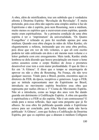 130
A obra, além de mistificadora, traz um subtítulo que é verdadeira
afronta à Doutrina Espírita: ‗Revelação da Revelação‘. É muita
pretensão, pois essa obra não suporta uma simples análise à luz do
Espiritismo e não é espírita, pois nem Roustaing, nem a médium,
muito menos os espíritos que a escreveram eram espíritas, quando
muito eram espiritualistas. Se a primeira condição de uma obra
espírita é ter o ‗imprimatum‘ da universalidade, ‗Os Quatro
Evangelhos‘ é refutado aí, pois foi recebido apenas por uma
médium. Quando essa obra chegou às mãos de Allan Kardec, ele
elegantemente a refutou, insinuando que era uma obra prolixa,
pois disse que em vez de três volumes, o que ali está escrito
poderia ter sido enfeixado em dois e até mesmo num volume e o
leitor ganharia com este enxugamento. Mais tarde, Kardec ainda
lembrou-se dela dizendo que houve precipitação em trazer a lume
certos assuntos como o corpo fluídico de Jesus e prometeu
desenvolver esse tem a com maior profundidade. O que de fato o
fez em ‗A Gênese‘. E disse que o tempo se encarregaria de
aprovar ou não a obra de Roustaing. Na França, ela não teve
qualquer sucesso. Vindo para o Brasil, porém, encontrou aqui os
diretores da FEB, da época, receptivos e generosos. Logo a FEB,
que se intitula representante mor do Espiritismo no Brasil,
introduziu no movimento espírita brasileiro essa obra que
representa por razões óbvias o 1º Cisma do Movimento Espírita.
Não só a introduziu, como ao longo dos anos vem lhe dando
guarida em detrimento à Codificação Espírita. A obra em questão
é espiritualista e a FEB se diz espírita. Não é um contrassenso? E
ainda para a nossa reflexão, faço aqui uma pergunta que já fiz
alhures. Se essa obra foi publicada quando ainda o Espiritismo
estava para ser concluído, pois Allan Kardec ainda não havia
publicado ‗A Gênese‘, com que fechou a Codificação da Doutrina
Espírita, por que os espíritos que a ditaram à médium Collignon
 