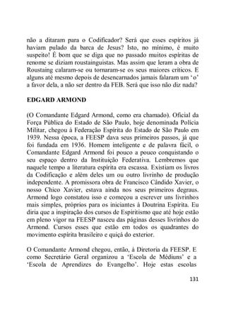 131
não a ditaram para o Codificador? Será que esses espíritos já
haviam pulado da barca de Jesus? Isto, no mínimo, é muito
suspeito! É bom que se diga que no passado muitos espíritas de
renome se diziam roustainguistas. Mas assim que leram a obra de
Roustaing calaram-se ou tornaram-se os seus maiores críticos. E
alguns até mesmo depois de desencarnados jamais falaram um ‗o‘
a favor dela, a não ser dentro da FEB. Será que isso não diz nada?
EDGARD ARMOND
(O Comandante Edgard Armond, como era chamado). Oficial da
Força Pública do Estado de São Paulo, hoje denominada Polícia
Militar, chegou à Federação Espírita do Estado de São Paulo em
1939. Nessa época, a FEESP dava seus primeiros passos, já que
foi fundada em 1936. Homem inteligente e de palavra fácil, o
Comandante Edgard Armond foi pouco a pouco conquistando o
seu espaço dentro da Instituição Federativa. Lembremos que
naquele tempo a literatura espírita era escassa. Existiam os livros
da Codificação e além deles um ou outro livrinho de produção
independente. A promissora obra de Francisco Cândido Xavier, o
nosso Chico Xavier, estava ainda nos seus primeiros degraus.
Armond logo constatou isso e começou a escrever uns livrinhos
mais simples, próprios para os iniciantes à Doutrina Espírita. Eu
diria que a inspiração dos cursos de Espiritismo que até hoje estão
em pleno vigor na FEESP nasceu das páginas desses livrinhos do
Armond. Cursos esses que estão em todos os quadrantes do
movimento espírita brasileiro e quiçá do exterior.
O Comandante Armond chegou, então, à Diretoria da FEESP. E
como Secretário Geral organizou a ‗Escola de Médiuns‘ e a
‗Escola de Aprendizes do Evangelho‘. Hoje estas escolas
 