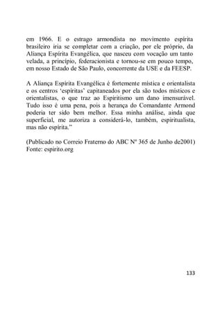 133
em 1966. E o estrago armondista no movimento espírita
brasileiro iria se completar com a criação, por ele próprio, da
Aliança Espírita Evangélica, que nasceu com vocação um tanto
velada, a princípio, federacionista e tornou-se em pouco tempo,
em nosso Estado de São Paulo, concorrente da USE e da FEESP.
A Aliança Espírita Evangélica é fortemente mística e orientalista
e os centros ‗espíritas‘ capitaneados por ela são todos místicos e
orientalistas, o que traz ao Espiritismo um dano imensurável.
Tudo isso é uma pena, pois a herança do Comandante Armond
poderia ter sido bem melhor. Essa minha análise, ainda que
superficial, me autoriza a considerá-lo, também, espiritualista,
mas não espírita.‖
(Publicado no Correio Fraterno do ABC Nº 365 de Junho de2001)
Fonte: espirito.org
 