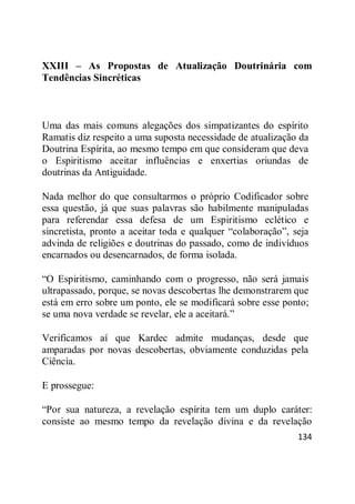 134
XXIII – As Propostas de Atualização Doutrinária com
Tendências Sincréticas
Uma das mais comuns alegações dos simpatizantes do espírito
Ramatis diz respeito a uma suposta necessidade de atualização da
Doutrina Espírita, ao mesmo tempo em que consideram que deva
o Espiritismo aceitar influências e enxertias oriundas de
doutrinas da Antiguidade.
Nada melhor do que consultarmos o próprio Codificador sobre
essa questão, já que suas palavras são habilmente manipuladas
para referendar essa defesa de um Espiritismo eclético e
sincretista, pronto a aceitar toda e qualquer ―colaboração‖, seja
advinda de religiões e doutrinas do passado, como de indivíduos
encarnados ou desencarnados, de forma isolada.
―O Espiritismo, caminhando com o progresso, não será jamais
ultrapassado, porque, se novas descobertas lhe demonstrarem que
está em erro sobre um ponto, ele se modificará sobre esse ponto;
se uma nova verdade se revelar, ele a aceitará.‖
Verificamos aí que Kardec admite mudanças, desde que
amparadas por novas descobertas, obviamente conduzidas pela
Ciência.
E prossegue:
―Por sua natureza, a revelação espírita tem um duplo caráter:
consiste ao mesmo tempo da revelação divina e da revelação
 