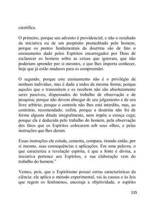 135
científica.
O primeiro, porque seu advento é providencial, e não o resultado
da iniciativa ou de um propósito premeditado pelo homem;
porque os pontos fundamentais da doutrina são de fato o
ensinamento dado pelos Espíritos encarregados por Deus de
esclarecer os homens sobre as coisas que ignoram, que não
poderiam aprender por si mesmos, e que lhes importa conhecer,
hoje que já estão maduros para os compreender.
O segundo, porque este ensinamento não é o privilégio de
nenhum indivíduo, mas é dado a todos da mesma forma; porque
aqueles que o transmitem e os recebem não são absolutamente
seres passivos, dispensados do trabalho de observação e de
pesquisa; porque não devem abnegar de seu julgamento e de seu
livre arbítrio; porque o controle não lhes está interdito, mas, ao
contrário, recomendado; enfim, porque a doutrina não foi de
forma alguma ditada integralmente, nem impõe a crença cega;
porque ela é deduzida pelo trabalho do homem, pela observação
dos fatos que os Espíritos colocaram sob seus olhos, e pelas
instruções que lhes deram.
Essas instruções ele estuda, comenta, compara, tirando então, por
si mesmo, suas consequências e aplicações. Em uma palavra, o
que caracteriza a revelação espírita, é que a fonte é divina, a
iniciativa pertence aos Espíritos, e sua elaboração vem do
trabalho do homem.‖
Vemos, pois, que o Espiritismo possui certas características da
ciência: ele aplica o método experimental, vai às causas e às leis
que regem os fenômenos, encoraja a objetividade, o espírito
 