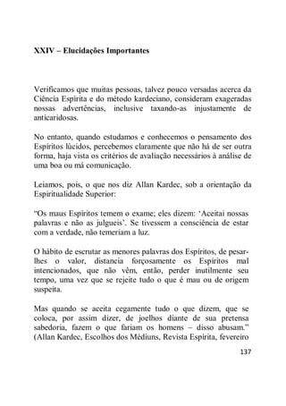 137
XXIV – Elucidações Importantes
Verificamos que muitas pessoas, talvez pouco versadas acerca da
Ciência Espírita e do método kardeciano, consideram exageradas
nossas advertências, inclusive taxando-as injustamente de
anticaridosas.
No entanto, quando estudamos e conhecemos o pensamento dos
Espíritos lúcidos, percebemos claramente que não há de ser outra
forma, haja vista os critérios de avaliação necessários à análise de
uma boa ou má comunicação.
Leiamos, pois, o que nos diz Allan Kardec, sob a orientação da
Espiritualidade Superior:
―Os maus Espíritos temem o exame; eles dizem: ‗Aceitai nossas
palavras e não as julgueis‘. Se tivessem a consciência de estar
com a verdade, não temeriam a luz.
O hábito de escrutar as menores palavras dos Espíritos, de pesar-
lhes o valor, distancia forçosamente os Espíritos mal
intencionados, que não vêm, então, perder inutilmente seu
tempo, uma vez que se rejeite tudo o que é mau ou de origem
suspeita.
Mas quando se aceita cegamente tudo o que dizem, que se
coloca, por assim dizer, de joelhos diante de sua pretensa
sabedoria, fazem o que fariam os homens – disso abusam.‖
(Allan Kardec, Escolhos dos Médiuns, Revista Espírita, fevereiro
 