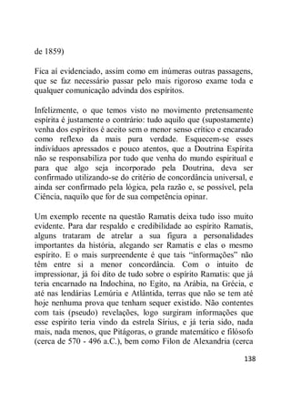 138
de 1859)
Fica aí evidenciado, assim como em inúmeras outras passagens,
que se faz necessário passar pelo mais rigoroso exame toda e
qualquer comunicação advinda dos espíritos.
Infelizmente, o que temos visto no movimento pretensamente
espírita é justamente o contrário: tudo aquilo que (supostamente)
venha dos espíritos é aceito sem o menor senso crítico e encarado
como reflexo da mais pura verdade. Esquecem-se esses
indivíduos apressados e pouco atentos, que a Doutrina Espírita
não se responsabiliza por tudo que venha do mundo espiritual e
para que algo seja incorporado pela Doutrina, deva ser
confirmado utilizando-se do critério de concordância universal, e
ainda ser confirmado pela lógica, pela razão e, se possível, pela
Ciência, naquilo que for de sua competência opinar.
Um exemplo recente na questão Ramatis deixa tudo isso muito
evidente. Para dar respaldo e credibilidade ao espírito Ramatis,
alguns trataram de atrelar a sua figura a personalidades
importantes da história, alegando ser Ramatis e elas o mesmo
espírito. E o mais surpreendente é que tais ―informações‖ não
têm entre si a menor concordância. Com o intuito de
impressionar, já foi dito de tudo sobre o espírito Ramatis: que já
teria encarnado na Indochina, no Egito, na Arábia, na Grécia, e
até nas lendárias Lemúria e Atlântida, terras que não se tem até
hoje nenhuma prova que tenham sequer existido. Não contentes
com tais (pseudo) revelações, logo surgiram informações que
esse espírito teria vindo da estrela Sírius, e já teria sido, nada
mais, nada menos, que Pitágoras, o grande matemático e filósofo
(cerca de 570 - 496 a.C.), bem como Filon de Alexandria (cerca
 