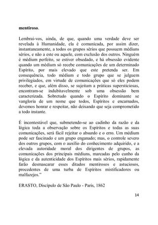 14
mentiroso.
Lembrai-vos, ainda, de que, quando uma verdade deve ser
revelada à Humanidade, ela é comunicada, por assim dizer,
instantaneamente, a todos os grupos sérios que possuem médiuns
sérios, e não a este ou aquele, com exclusão dos outros. Ninguém
é médium perfeito, se estiver obsedado, e há obsessão evidente
quando um médium só recebe comunicações de um determinado
Espírito, por mais elevado que este pretenda ser. Em
consequência, todo médium e todo grupo que se julguem
privilegiados, em virtude de comunicações que só eles podem
receber, e que, além disso, se sujeitam a práticas supersticiosas,
encontram-se indubitavelmente sob uma obsessão bem
caracterizada. Sobretudo quando o Espírito dominante se
vangloria de um nome que todos, Espíritos e encarnados,
devemos honrar e respeitar, não deixando que seja comprometido
a todo instante.
É incontestável que, submetendo-se ao cadinho da razão e da
lógica toda a observação sobre os Espíritos e todas as suas
comunicações, será fácil rejeitar o absurdo e o erro. Um médium
pode ser fascinado e um grupo enganado; mas, o controle severo
dos outros grupos, com o auxílio do conhecimento adquirido, e a
elevada autoridade moral dos dirigentes de grupos, as
comunicações dos principais médiuns, marcadas pelo cunho da
lógica e da autenticidade dos Espíritos mais sérios, rapidamente
farão desmascarar esses ditados mentirosos e astuciosos,
procedentes de uma turba de Espíritos mistificadores ou
malfazejos.‖
ERASTO, Discípulo de São Paulo - Paris, 1862
 