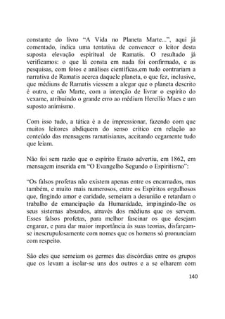 140
constante do livro ―A Vida no Planeta Marte...‖, aqui já
comentado, indica uma tentativa de convencer o leitor desta
suposta elevação espiritual de Ramatis. O resultado já
verificamos: o que lá consta em nada foi confirmado, e as
pesquisas, com fotos e análises científicas,em tudo contrariam a
narrativa de Ramatis acerca daquele planeta, o que fez, inclusive,
que médiuns de Ramatis viessem a alegar que o planeta descrito
é outro, e não Marte, com a intenção de livrar o espírito do
vexame, atribuindo o grande erro ao médium Hercílio Maes e um
suposto animismo.
Com isso tudo, a tática é a de impressionar, fazendo com que
muitos leitores abdiquem do senso crítico em relação ao
conteúdo das mensagens ramatisianas, aceitando cegamente tudo
que leiam.
Não foi sem razão que o espírito Erasto advertiu, em 1862, em
mensagem inserida em ―O Evangelho Segundo o Espiritismo‖:
―Os falsos profetas não existem apenas entre os encarnados, mas
também, e muito mais numerosos, entre os Espíritos orgulhosos
que, fingindo amor e caridade, semeiam a desunião e retardam o
trabalho de emancipação da Humanidade, impingindo-lhe os
seus sistemas absurdos, através dos médiuns que os servem.
Esses falsos profetas, para melhor fascinar os que desejam
enganar, e para dar maior importância às suas teorias, disfarçam-
se inescrupulosamente com nomes que os homens só pronunciam
com respeito.
São eles que semeiam os germes das discórdias entre os grupos
que os levam a isolar-se uns dos outros e a se olharem com
 