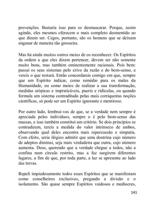 141
prevenções. Bastaria isso para os desmascarar. Porque, assim
agindo, eles mesmos oferecem o mais completo desmentido ao
que dizem ser. Cegos, portanto, são os homens que se deixam
enganar de maneira tão grosseira.
Mas há ainda muitos outros meios de os reconhecer. Os Espíritos
da ordem a que eles dizem pertencer, devem ser não somente
muito bons, mas também eminentemente racionais. Pois bem:
passai os seus sistemas pelo crivo da razão e do bom-senso, e
vereis o que restará. Então concordareis comigo em que, sempre
que um Espírito indicar, como remédio para os males da
Humanidade, ou como meios de realizar a sua transformação,
medidas utópicas e impraticáveis, pueris e ridículas, ou quando
formula um sistema contraditado pelas mais corriqueiras noções
científicas, só pode ser um Espírito ignorante e mentiroso.
Por outro lado, lembrai-vos de que, se a verdade nem sempre é
apreciada pelos indivíduos, sempre o é pelo bom-senso das
massas, e isso também constitui um critério. Se dois princípios se
contradizem, tereis a medida do valor intrínseco de ambos,
observando qual deles encontra mais repercussão e simpatia.
Com efeito, seria ilógico admitir que uma doutrina cujo número
de adeptos diminui, seja mais verdadeira que outra, cujo número
aumenta. Deus, querendo que a verdade chegue a todos, não a
confina num círculo restrito, mas a faz surgirem diferentes
lugares, a fim de que, por toda parte, a luz se apresente ao lado
das trevas.
Repeli impiedosamente todos esses Espíritos que se manifestam
como conselheiros exclusivos, pregando a divisão e o
isolamento. São quase sempre Espíritos vaidosos e medíocres,
 