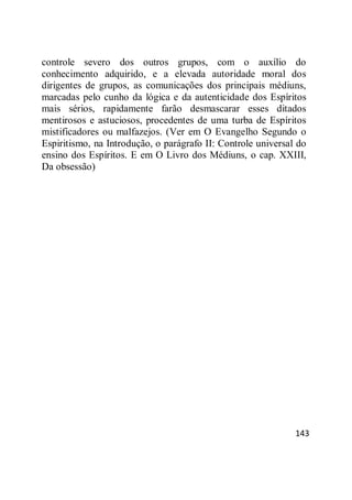 143
controle severo dos outros grupos, com o auxílio do
conhecimento adquirido, e a elevada autoridade moral dos
dirigentes de grupos, as comunicações dos principais médiuns,
marcadas pelo cunho da lógica e da autenticidade dos Espíritos
mais sérios, rapidamente farão desmascarar esses ditados
mentirosos e astuciosos, procedentes de uma turba de Espíritos
mistificadores ou malfazejos. (Ver em O Evangelho Segundo o
Espiritismo, na Introdução, o parágrafo II: Controle universal do
ensino dos Espíritos. E em O Livro dos Médiuns, o cap. XXIII,
Da obsessão)
 