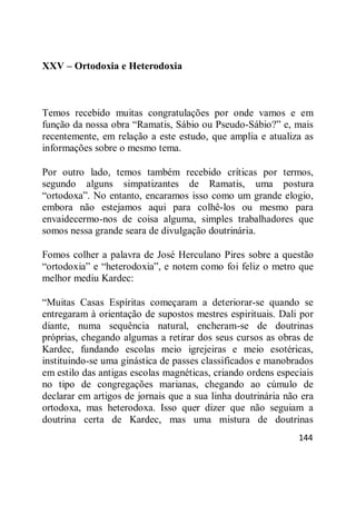 144
XXV – Ortodoxia e Heterodoxia
Temos recebido muitas congratulações por onde vamos e em
função da nossa obra ―Ramatis, Sábio ou Pseudo-Sábio?‖ e, mais
recentemente, em relação a este estudo, que amplia e atualiza as
informações sobre o mesmo tema.
Por outro lado, temos também recebido críticas por termos,
segundo alguns simpatizantes de Ramatis, uma postura
―ortodoxa‖. No entanto, encaramos isso como um grande elogio,
embora não estejamos aqui para colhê-los ou mesmo para
envaidecermo-nos de coisa alguma, simples trabalhadores que
somos nessa grande seara de divulgação doutrinária.
Fomos colher a palavra de José Herculano Pires sobre a questão
―ortodoxia‖ e ―heterodoxia‖, e notem como foi feliz o metro que
melhor mediu Kardec:
―Muitas Casas Espíritas começaram a deteriorar-se quando se
entregaram à orientação de supostos mestres espirituais. Dali por
diante, numa sequência natural, encheram-se de doutrinas
próprias, chegando algumas a retirar dos seus cursos as obras de
Kardec, fundando escolas meio igrejeiras e meio esotéricas,
instituindo-se uma ginástica de passes classificados e manobrados
em estilo das antigas escolas magnéticas, criando ordens especiais
no tipo de congregações marianas, chegando ao cúmulo de
declarar em artigos de jornais que a sua linha doutrinária não era
ortodoxa, mas heterodoxa. Isso quer dizer que não seguiam a
doutrina certa de Kardec, mas uma mistura de doutrinas
 