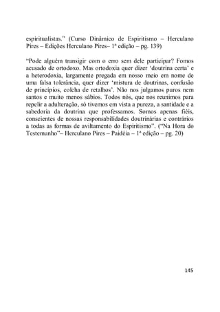 145
espiritualistas.‖ (Curso Dinâmico de Espiritismo – Herculano
Pires – Edições Herculano Pires– 1ª edição – pg. 139)
―Pode alguém transigir com o erro sem dele participar? Fomos
acusado de ortodoxo. Mas ortodoxia quer dizer ‗doutrina certa‘ e
a heterodoxia, largamente pregada em nosso meio em nome de
uma falsa tolerância, quer dizer ‗mistura de doutrinas, confusão
de princípios, colcha de retalhos‘. Não nos julgamos puros nem
santos e muito menos sábios. Todos nós, que nos reunimos para
repelir a adulteração, só tivemos em vista a pureza, a santidade e a
sabedoria da doutrina que professamos. Somos apenas fiéis,
conscientes de nossas responsabilidades doutrinárias e contrários
a todas as formas de aviltamento do Espiritismo‖. (―Na Hora do
Testemunho‖– Herculano Pires – Paidéia – 1ª edição – pg. 20)
 
