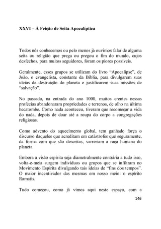 146
XXVI – À Feição de Seita Apocalíptica
Todos nós conhecemos ou pelo menos já ouvimos falar de alguma
seita ou religião que prega ou pregou o fim do mundo, cujos
desfechos, para muitos seguidores, foram os piores possíveis.
Geralmente, esses grupos se utilizam do livro ―Apocalipse‖, de
João, o evangelista, constante da Bíblia, para divulgarem suas
ideias de destruição do planeta e justificarem suas missões de
―salvação‖.
No passado, na entrada do ano 1000, muitos crentes nessas
profecias abandonaram propriedades e terrenos, de olho na última
hecatombe. Como nada aconteceu, tiveram que recomeçar a vida
do nada, depois de doar até a roupa do corpo a congregações
religiosas.
Como advento do aquecimento global, tem ganhado força o
discurso daqueles que acreditam em catástrofes que seguramente,
da forma com que são descritas, varreriam a raça humana do
planeta.
Embora a visão espírita seja diametralmente contrária a tudo isso,
volta-e-meia surgem indivíduos ou grupos que se infiltram no
Movimento Espírita divulgando tais ideias de ―fins dos tempos‖.
O maior incentivador das mesmas em nosso meio: o espírito
Ramatis.
Tudo começou, como já vimos aqui neste espaço, com a
 
