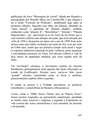 147
publicação do livro ―Mensagens do Astral‖, ditado por Ramatis e
psicografado por Hercílio Maes, em Curitiba-PR, e que chegou a
ter o título ―Conexão de Profecias‖, modificado logo após as
primeiras edições. Segundo essa obra, um planeta, chamado de
―astro intruso‖ e apelidado de ―planeta chupão‖, também
conhecido como ―planeta X‖, ―Hercólubus‖, ―Absinto‖, ―Planeta
Higienizador‖, etc., aproximar-se-ia da Terra de tal forma que o
eixo terrestre sofreria uma abrupta elevação, que teria iniciado por
volta de 1950 e alcançaria seu ápice até o ano de 1999. Esse astro
intruso teria uma órbita excêntrica em torno do Sol, com um ciclo
de 6.666 anos, sendo que sua primeira função seria atrair e sugar
os espíritos inferiores responsáveis pela violência, pelas injustiças
e imoralidades presentes na Terra. Tal advento ceifaria a vida de
dois terços da população mundial, que seria sugada pelo tal
astro...
Tal ―revelação‖ alcançou o movimento espírita de maneira
bombástica, principalmente entre aqueles não muito afeiçoados ao
estudo da Codificação. Durante anos, ouviu-se falar nesse
―grande‖ advento, transmitido como se fosse o autêntico
posicionamento espírita sobre a questão.
O tempo se passou e a Verdade prevaleceu: as profecias
retumbantes e catastrofistas de Ramatis esboroaram-se.
Livros, como o ―2000, Nosso Último Ano no Planeta Terra‖,
foram escritos inspirados no pensamento ramatisiano, aturdindo
as mentes mais sensíveis e ingênuas e jogando o Espiritismo na
vala comum das seitas catastrofistas e sem conteúdo, do presente
e do passado.
 