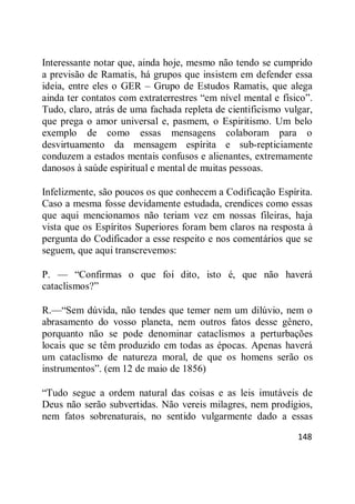 148
Interessante notar que, ainda hoje, mesmo não tendo se cumprido
a previsão de Ramatis, há grupos que insistem em defender essa
ideia, entre eles o GER – Grupo de Estudos Ramatis, que alega
ainda ter contatos com extraterrestres ―em nível mental e físico‖.
Tudo, claro, atrás de uma fachada repleta de cientificismo vulgar,
que prega o amor universal e, pasmem, o Espiritismo. Um belo
exemplo de como essas mensagens colaboram para o
desvirtuamento da mensagem espírita e sub-repticiamente
conduzem a estados mentais confusos e alienantes, extremamente
danosos à saúde espiritual e mental de muitas pessoas.
Infelizmente, são poucos os que conhecem a Codificação Espírita.
Caso a mesma fosse devidamente estudada, crendices como essas
que aqui mencionamos não teriam vez em nossas fileiras, haja
vista que os Espíritos Superiores foram bem claros na resposta à
pergunta do Codificador a esse respeito e nos comentários que se
seguem, que aqui transcrevemos:
P. — ―Confirmas o que foi dito, isto é, que não haverá
cataclismos?‖
R.—―Sem dúvida, não tendes que temer nem um dilúvio, nem o
abrasamento do vosso planeta, nem outros fatos desse gênero,
porquanto não se pode denominar cataclismos a perturbações
locais que se têm produzido em todas as épocas. Apenas haverá
um cataclismo de natureza moral, de que os homens serão os
instrumentos‖. (em 12 de maio de 1856)
―Tudo segue a ordem natural das coisas e as leis imutáveis de
Deus não serão subvertidas. Não vereis milagres, nem prodígios,
nem fatos sobrenaturais, no sentido vulgarmente dado a essas
 