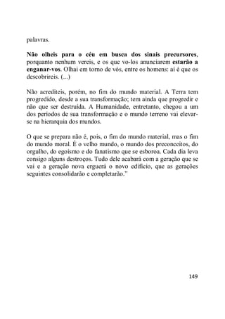 149
palavras.
Não olheis para o céu em busca dos sinais precursores,
porquanto nenhum vereis, e os que vo-los anunciarem estarão a
enganar-vos. Olhai em torno de vós, entre os homens: aí é que os
descobrireis. (...)
Não acrediteis, porém, no fim do mundo material. A Terra tem
progredido, desde a sua transformação; tem ainda que progredir e
não que ser destruída. A Humanidade, entretanto, chegou a um
dos períodos de sua transformação e o mundo terreno vai elevar-
se na hierarquia dos mundos.
O que se prepara não é, pois, o fim do mundo material, mas o fim
do mundo moral. É o velho mundo, o mundo dos preconceitos, do
orgulho, do egoísmo e do fanatismo que se esboroa. Cada dia leva
consigo alguns destroços. Tudo dele acabará com a geração que se
vai e a geração nova erguerá o novo edifício, que as gerações
seguintes consolidarão e completarão.‖
 