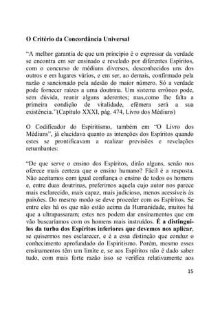 15
O Critério da Concordância Universal
―A melhor garantia de que um princípio é o expressar da verdade
se encontra em ser ensinado e revelado por diferentes Espíritos,
com o concurso de médiuns diversos, desconhecidos uns dos
outros e em lugares vários, e em ser, ao demais, confirmado pela
razão e sancionado pela adesão do maior número. Só a verdade
pode fornecer raízes a uma doutrina. Um sistema errôneo pode,
sem dúvida, reunir alguns aderentes; mas,como lhe falta a
primeira condição de vitalidade, efêmera será a sua
existência.‖(Capítulo XXXI, pág. 474, Livro dos Médiuns)
O Codificador do Espiritismo, também em ―O Livro dos
Médiuns‖, já elucidava quanto as intenções dos Espíritos quando
estes se prontificavam a realizar previsões e revelações
retumbantes:
―De que serve o ensino dos Espíritos, dirão alguns, senão nos
oferece mais certeza que o ensino humano? Fácil é a resposta.
Não aceitamos com igual confiança o ensino de todos os homens
e, entre duas doutrinas, preferimos aquela cujo autor nos parece
mais esclarecido, mais capaz, mais judicioso, menos acessíveis às
paixões. Do mesmo modo se deve proceder com os Espíritos. Se
entre eles há os que não estão acima da Humanidade, muitos há
que a ultrapassaram; estes nos podem dar ensinamentos que em
vão buscaríamos com os homens mais instruídos. É a distingui-
los da turba dos Espíritos inferiores que devemos nos aplicar,
se quisermos nos esclarecer, e é a essa distinção que conduz o
conhecimento aprofundado do Espiritismo. Porém, mesmo esses
ensinamentos têm um limite e, se aos Espíritos não é dado saber
tudo, com mais forte razão isso se verifica relativamente aos
 