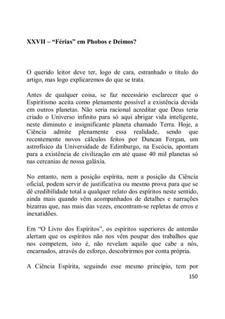 150
XXVII – “Férias” em Phobos e Deimos?
O querido leitor deve ter, logo de cara, estranhado o título do
artigo, mas logo explicaremos do que se trata.
Antes de qualquer coisa, se faz necessário esclarecer que o
Espiritismo aceita como plenamente possível a existência devida
em outros planetas. Não seria racional acreditar que Deus teria
criado o Universo infinito para só aqui abrigar vida inteligente,
neste diminuto e insignificante planeta chamado Terra. Hoje, a
Ciência admite plenamente essa realidade, sendo que
recentemente novos cálculos feitos por Duncan Forgan, um
astrofísico da Universidade de Edimburgo, na Escócia, apontam
para a existência de civilização em até quase 40 mil planetas só
nas cercanias de nossa galáxia.
No entanto, nem a posição espírita, nem a posição da Ciência
oficial, podem servir de justificativa ou mesmo prova para que se
dê credibilidade total a qualquer relato dos espíritos neste sentido,
ainda mais quando vêm acompanhados de detalhes e narrações
bizarras que, nas mais das vezes, encontram-se repletas de erros e
inexatidões.
Em ―O Livro dos Espíritos‖, os espíritos superiores de antemão
alertam que os espíritos não nos vêm poupar dos trabalhos que
nos competem, isto é, não revelam aquilo que cabe a nós,
encarnados, através do esforço, descobrirmos por conta própria.
A Ciência Espírita, seguindo esse mesmo princípio, tem por
 