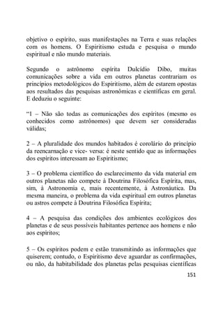 151
objetivo o espírito, suas manifestações na Terra e suas relações
com os homens. O Espiritismo estuda e pesquisa o mundo
espiritual e não mundo materiais.
Segundo o astrônomo espírita Dulcídio Dibo, muitas
comunicações sobre a vida em outros planetas contrariam os
princípios metodológicos do Espiritismo, além de estarem opostas
aos resultados das pesquisas astronômicas e científicas em geral.
E deduziu o seguinte:
―1 – Não são todas as comunicações dos espíritos (mesmo os
conhecidos como astrônomos) que devem ser consideradas
válidas;
2 – A pluralidade dos mundos habitados é corolário do princípio
da reencarnação e vice- versa: é neste sentido que as informações
dos espíritos interessam ao Espiritismo;
3 – O problema científico do esclarecimento da vida material em
outros planetas não compete à Doutrina Filosófica Espírita, mas,
sim, à Astronomia e, mais recentemente, à Astronáutica. Da
mesma maneira, o problema da vida espiritual em outros planetas
ou astros compete à Doutrina Filosófica Espírita;
4 – A pesquisa das condições dos ambientes ecológicos dos
planetas e de seus possíveis habitantes pertence aos homens e não
aos espíritos;
5 – Os espíritos podem e estão transmitindo as informações que
quiserem; contudo, o Espiritismo deve aguardar as confirmações,
ou não, da habitabilidade dos planetas pelas pesquisas científicas
 