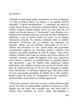 152
dos homens.‖
Voltando ao título deste artigo, encontramos no livro de Ramatis
―A Vida no Planeta Marte e os Discos...‖, no capítulo XXVII,
intitulado ―Viagens Interplanetárias‖, a afirmação por parte do
citado espírito de que os marcianos costumam realizar viagens aos
satélites naturais daquele planeta através de uma linha de voo
regular aos fins-de-semana. O ―interessante‖ é que Ramatis cita a
grandeza da civilização marciana, com suas enormes metrópoles e
indústrias, o que só fariam sentido em existir em um planeta
densamente povoado. No entanto, estudando sobre os satélites
marcianos, verificamos que os mesmos são diminutos em
tamanho: Phobos tem um diâmetro aproximado de 22 km e
Deimos não ultrapassa 11,5 km. Assim sendo, uma quantidade
extremamente pequena de marcianos poderia visitá-los sem
acarretar um grande problema de falta de espaço. Além disso,
Deimos e Phobos estão longe de ostentar uma forma esférica. Ao
contrário, mostram grande discrepância entre seus respectivos
eixos maiores e menores. O resultado disso é o estranho aspecto
que apresentam e que faz lembrar duas gigantescas batatas
deformadas. São também os corpos mais escuros do sistema solar,
pois não refletem mais que 5% da luz solar. Baseado no próprio
relato de Ramatis, os marcianos ingerem água. Pelo jeito, teriam
de levar uma grande quantidade do líquido até os dois satélites,
porque sequer há traços de enrugamento em suas superfícies,
demonstrando, assim, jamais ter existido água por lá.
Verificamos, portanto, mais uma vez, que o espírito Ramatis, para
passar uma ideia de superioridade espiritual, aventurou-se a falar
daquilo que não sabia, não contando que, anos mais tarde, o
homem teria condições de enviar sondas não-tripuladas e
 