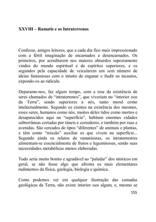 155
XXVIII – Ramatis e os Intraterrenos
Confesso, amigos leitores, que a cada dia fico mais impressionado
com a fértil imaginação de encarnados e desencarnados. Os
primeiros, por acreditarem nos maiores absurdos supostamente
vindos do mundo espiritual e de espíritos superiores, e os
segundos pela capacidade de veicularem um sem número de
ideias fantasiosas com o intuito de enganar e iludir os incautos,
expondo-os ao ridículo.
Deparamo-nos, faz algum tempo, com a tese da existência de
seres chamados de ―intraterrenos‖, que viveriam no ―interior oco
da Terra‖, sendo superiores a nós, tanto moral como
intelectualmente. Segundo os crentes na existência dos mesmos,
esses seres, humanos como nós, muitos deles tidos como mortos e
desaparecidos aqui na ―superfície‖, habitam enormes cidades
subterrâneas cortadas por túneis e corredores, e também por ruas e
avenidas. São cercados de tipos ―diferentes‖ de animais e plantas,
e têm como ―missão‖ auxiliar os que vivem na superfície...
Segundo ainda os relatos de ramatisistas, os intraterrestres
alimentam-se essencialmente de frutos e leguminosas, sendo suas
necessidades metabólicas menos elaboradas.
Tudo seria muito bonito e agradável ao ―paladar‖ dos místicos em
geral, se não fosse algo que afronta os mais elementares
rudimentos da física, geologia, biologia e química.
Como podemos ver em qualquer ilustração das camadas
geológicas da Terra, não existe interior oco algum, e, mesmo se
 
