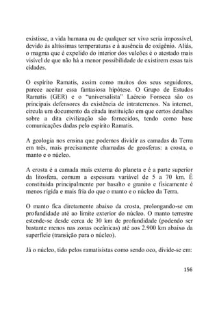 156
existisse, a vida humana ou de qualquer ser vivo seria impossível,
devido às altíssimas temperaturas e à ausência de oxigênio. Aliás,
o magma que é expelido do interior dos vulcões é o atestado mais
visível de que não há a menor possibilidade de existirem essas tais
cidades.
O espírito Ramatis, assim como muitos dos seus seguidores,
parece aceitar essa fantasiosa hipótese. O Grupo de Estudos
Ramatis (GER) e o ―universalista‖ Laércio Fonseca são os
principais defensores da existência de intraterrenos. Na internet,
circula um documento da citada instituição em que certos detalhes
sobre a dita civilização são fornecidos, tendo como base
comunicações dadas pelo espírito Ramatis.
A geologia nos ensina que podemos dividir as camadas da Terra
em três, mais precisamente chamadas de geosferas: a crosta, o
manto e o núcleo.
A crosta é a camada mais externa do planeta e é a parte superior
da litosfera, comum a espessura variável de 5 a 70 km. É
constituída principalmente por basalto e granito e fisicamente é
menos rígida e mais fria do que o manto e o núcleo da Terra.
O manto fica diretamente abaixo da crosta, prolongando-se em
profundidade até ao limite exterior do núcleo. O manto terrestre
estende-se desde cerca de 30 km de profundidade (podendo ser
bastante menos nas zonas oceânicas) até aos 2.900 km abaixo da
superfície (transição para o núcleo).
Já o núcleo, tido pelos ramatisistas como sendo oco, divide-se em:
 