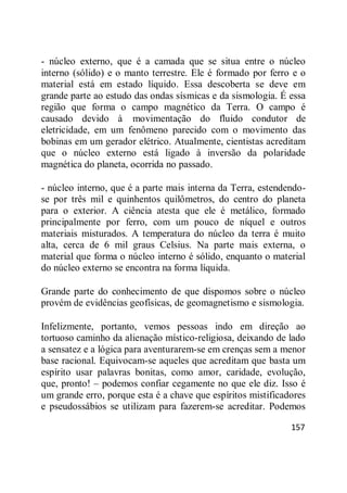 157
- núcleo externo, que é a camada que se situa entre o núcleo
interno (sólido) e o manto terrestre. Ele é formado por ferro e o
material está em estado líquido. Essa descoberta se deve em
grande parte ao estudo das ondas sísmicas e da sismologia. É essa
região que forma o campo magnético da Terra. O campo é
causado devido à movimentação do fluido condutor de
eletricidade, em um fenômeno parecido com o movimento das
bobinas em um gerador elétrico. Atualmente, cientistas acreditam
que o núcleo externo está ligado à inversão da polaridade
magnética do planeta, ocorrida no passado.
- núcleo interno, que é a parte mais interna da Terra, estendendo-
se por três mil e quinhentos quilômetros, do centro do planeta
para o exterior. A ciência atesta que ele é metálico, formado
principalmente por ferro, com um pouco de níquel e outros
materiais misturados. A temperatura do núcleo da terra é muito
alta, cerca de 6 mil graus Celsius. Na parte mais externa, o
material que forma o núcleo interno é sólido, enquanto o material
do núcleo externo se encontra na forma líquida.
Grande parte do conhecimento de que dispomos sobre o núcleo
provém de evidências geofísicas, de geomagnetismo e sismologia.
Infelizmente, portanto, vemos pessoas indo em direção ao
tortuoso caminho da alienação místico-religiosa, deixando de lado
a sensatez e a lógica para aventurarem-se em crenças sem a menor
base racional. Equivocam-se aqueles que acreditam que basta um
espírito usar palavras bonitas, como amor, caridade, evolução,
que, pronto! – podemos confiar cegamente no que ele diz. Isso é
um grande erro, porque esta é a chave que espíritos mistificadores
e pseudossábios se utilizam para fazerem-se acreditar. Podemos
 