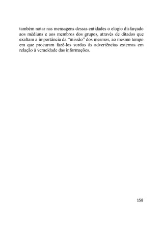 158
também notar nas mensagens dessas entidades o elogio disfarçado
aos médiuns e aos membros dos grupos, através de ditados que
exaltam a importância da ―missão‖ dos mesmos, ao mesmo tempo
em que procuram fazê-los surdos às advertências externas em
relação à veracidade das informações.
 