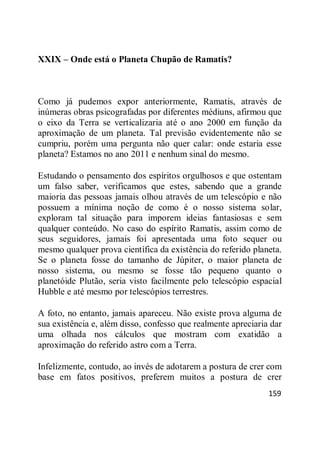 159
XXIX – Onde está o Planeta Chupão de Ramatis?
Como já pudemos expor anteriormente, Ramatis, através de
inúmeras obras psicografadas por diferentes médiuns, afirmou que
o eixo da Terra se verticalizaria até o ano 2000 em função da
aproximação de um planeta. Tal previsão evidentemente não se
cumpriu, porém uma pergunta não quer calar: onde estaria esse
planeta? Estamos no ano 2011 e nenhum sinal do mesmo.
Estudando o pensamento dos espíritos orgulhosos e que ostentam
um falso saber, verificamos que estes, sabendo que a grande
maioria das pessoas jamais olhou através de um telescópio e não
possuem a mínima noção de como é o nosso sistema solar,
exploram tal situação para imporem ideias fantasiosas e sem
qualquer conteúdo. No caso do espírito Ramatis, assim como de
seus seguidores, jamais foi apresentada uma foto sequer ou
mesmo qualquer prova científica da existência do referido planeta.
Se o planeta fosse do tamanho de Júpiter, o maior planeta de
nosso sistema, ou mesmo se fosse tão pequeno quanto o
planetóide Plutão, seria visto facilmente pelo telescópio espacial
Hubble e até mesmo por telescópios terrestres.
A foto, no entanto, jamais apareceu. Não existe prova alguma de
sua existência e, além disso, confesso que realmente apreciaria dar
uma olhada nos cálculos que mostram com exatidão a
aproximação do referido astro com a Terra.
Infelizmente, contudo, ao invés de adotarem a postura de crer com
base em fatos positivos, preferem muitos a postura de crer
 