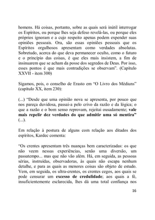 16
homens. Há coisas, portanto, sobre as quais será inútil interrogar
os Espíritos, ou porque lhes seja defeso revelá-las, ou porque eles
próprios ignoram e a cujo respeito apenas podem expender suas
opiniões pessoais. Ora, são essas opiniões pessoais que os
Espíritos orgulhosos apresentam como verdades absolutas.
Sobretudo, acerca do que deva permanecer oculto, como o futuro
e o princípio das coisas, é que eles mais insistem, a fim de
insinuarem que se acham da posse dos segredos de Deus. Por isso,
esses pontos é que mais contradições se observam‖. (Capítulo
XXVII - item 300)
Sigamos, pois, o conselho de Erasto em ―O Livro dos Médiuns‖
(capítulo XX, item 230):
(...) ―Desde que uma opinião nova se apresenta, por pouco que
nos pareça duvidosa, passai-a pelo crivo da razão e da lógica; o
que a razão e o bom senso reprovam, rejeitai ousadamente; vale
mais repelir dez verdades do que admitir uma só mentira”
(...).
Em relação à postura de alguns com relação aos ditados dos
espíritos, Kardec comenta:
―Os crentes apresentam três nuanças bem caracterizadas: os que
não veem nessas experiências, senão uma diversão, um
passatempo... mas que não vão além. Há, em seguida, as pessoas
sérias, instruídas, observadoras, às quais não escapa nenhum
detalhe, e para as quais as menores coisas são objeto de estudo.
Vem, em seguida, os ultra-crentes, os crentes cegos, aos quais se
pode censurar um excesso de credulidade; aos quais a fé,
insuficientemente esclarecida, lhes dá uma total confiança nos
 