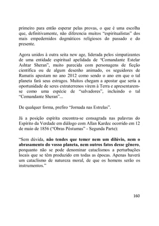 160
primeiro para então esperar pelas provas, o que é uma escolha
que, definitivamente, não diferencia muitos ―espiritualistas‖ dos
mais empedernidos dogmáticos religiosos do passado e do
presente.
Agora unidos à outra seita new age, liderada pelos simpatizantes
de uma entidade espiritual apelidada de ―Comandante Estelar
Ashtar Sheran‖, muito parecida com personagens de ficção
científica ou de algum desenho animado, os seguidores de
Ramatis apostam no ano 2012 como sendo o ano em que o tal
planeta fará seus estragos. Muitos chegam a apostar que seria a
oportunidade de seres extraterrenos virem à Terra e apresentarem-
se como uma espécie de ―salvadores‖, incluindo o tal
―Comandante Sheran‖...
De qualquer forma, prefiro ―Jornada nas Estrelas‖.
Já a posição espírita encontra-se consagrada nas palavras do
Espírito da Verdade em diálogo com Allan Kardec ocorrido em 12
de maio de 1856 (―Obras Póstumas‖ - Segunda Parte):
―Sem dúvida, não tendes que temer nem um dilúvio, nem o
abrasamento do vosso planeta, nem outros fatos desse gênero,
porquanto não se pode denominar cataclismos a perturbações
locais que se têm produzido em todas as épocas. Apenas haverá
um cataclismo de natureza moral, de que os homens serão os
instrumentos.‖
 