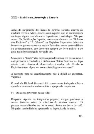 161
XXX – Espiritismo, Astrologia e Ramatis
Antes do surgimento dos livros do espírito Ramatis, através do
médium Hercílio Maes, poucos eram aqueles que se aventuravam
em traçar algum paralelo entre Espiritismo e Astrologia. Não por
acaso. Na Codificação Espírita, mais especialmente em ―O Livro
dos Espíritos‖ e ―A Gênese‖, os Espíritos Superiores deixaram
bem claro que os astros em nada influenciam nossa personalidade
ou comportamento, que decorrem sempre do livre-arbítrio e do
grau evolutivo alcançado por cada um.
Mas como a ―tarefa‖ dos espíritos pseudossábios em nosso meio é
o de provocar a confusão e a cizânia nas fileiras doutrinárias, logo
estaria certo número de desavisados tomados pela dúvida: o
Espiritismo tem algo a ver com a Astrologia e vice-versa?
A resposta para tal questionamento não é difícil de encontrar.
Vejamos.
O confrade Richard Simonetti foi recentemente indagado sobre a
questão e de maneira muito sucinta e apropriada respondeu:
01– Os astros governam nossa vida?
Resposta: Apenas no imaginário popular, sempre propenso a
aceitar fantasias sobre os mistérios do destino humano. Há
pessoas especializadas em ler o nosso futuro na borra do café.
Ninguém perde dinheiro apostando na ingenuidade humana.
 