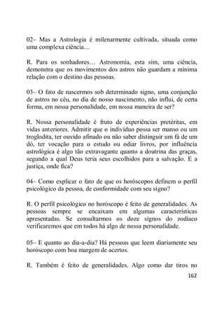 162
02– Mas a Astrologia é milenarmente cultivada, situada como
uma complexa ciência…
R. Para os sonhadores… Astronomia, esta sim, uma ciência,
demonstra que os movimentos dos astros não guardam a mínima
relação com o destino das pessoas.
03– O fato de nascermos sob determinado signo, uma conjunção
de astros no céu, no dia de nosso nascimento, não influi, de certa
forma, em nossa personalidade, em nossa maneira de ser?
R. Nossa personalidade é fruto de experiências pretéritas, em
vidas anteriores. Admitir que o indivíduo possa ser manso ou um
troglodita, ter ouvido afinado ou não saber distinguir um fá de um
dó, ter vocação para o estudo ou odiar livros, por influência
astrológica é algo tão extravagante quanto a doutrina das graças,
segundo a qual Deus teria seus escolhidos para a salvação. E a
justiça, onde fica?
04– Como explicar o fato de que os horóscopos definem o perfil
psicológico da pessoa, de conformidade com seu signo?
R. O perfil psicológico no horóscopo é feito de generalidades. As
pessoas sempre se encaixam em algumas características
apresentadas. Se consultarmos os doze signos do zodíaco
verificaremos que em todos há algo de nossa personalidade.
05– E quanto ao dia-a-dia? Há pessoas que leem diariamente seu
horóscopo com boa margem de acertos.
R. Também é feito de generalidades. Algo como dar tiros no
 