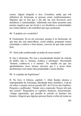 163
escuro. Alguns atingirão o alvo. Considere, ainda, que sob
influência do horóscopo as pessoas criam condicionamentos.
Digamos que eu leia que o dia não me será favorável; terei
dissabores e contrariedades. Admitindo essa ideia assumirei uma
postura negativa que me levará a ver dissabores e contrariedades
nas rotinas diárias e até contribuir para que aconteçam.
06– E poderia ser o contrário?
R. Exatamente. Se eu me convenço, porque li no horóscopo, de
que meu dia será maravilhoso, assim tenderá, porquanto estarei
estimulado a cultivar o bom humor, convicto de que tudo correrá
bem.
07– Seria tudo condicionado ao poder de nossa mente?
R. Isso é elementar. Por isso a recomendação basilar do oráculo
de delfos, não é: ‗homem, conhece a astrologia‘. Recomenda
‗homem, conhece-te a ti mesmo‘. Na medida em que nos
aprofundarmos nesse imenso universo que é a nossa alma,
decifraremos com muito mais propriedade o nosso destino.
08– E a opinião do Espiritismo?
R. No livro A Gênese, capítulo 7, Allan Kardec destaca a
impropriedade da Astrologia, abordando fatos científicos. A pá de
cal sobre o assunto está na questão 867, de O Livro dos Espíritos.
Pergunta o codificador: ‗Donde vem a expressão: Nascer sob uma
boa estrela?‘ Respondem os espíritos mentores, incisivamente:
‗Antiga superstição, que prendia às estrelas os destinos dos
homens. Alegoria que algumas pessoas fazem a tolice de tomar ao
 