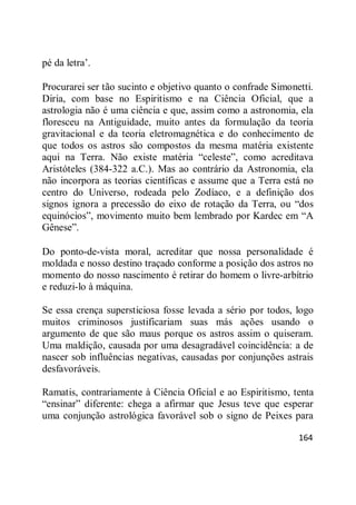 164
pé da letra‘.
Procurarei ser tão sucinto e objetivo quanto o confrade Simonetti.
Diria, com base no Espiritismo e na Ciência Oficial, que a
astrologia não é uma ciência e que, assim como a astronomia, ela
floresceu na Antiguidade, muito antes da formulação da teoria
gravitacional e da teoria eletromagnética e do conhecimento de
que todos os astros são compostos da mesma matéria existente
aqui na Terra. Não existe matéria ―celeste‖, como acreditava
Aristóteles (384-322 a.C.). Mas ao contrário da Astronomia, ela
não incorpora as teorias científicas e assume que a Terra está no
centro do Universo, rodeada pelo Zodíaco, e a definição dos
signos ignora a precessão do eixo de rotação da Terra, ou ―dos
equinócios‖, movimento muito bem lembrado por Kardec em ―A
Gênese‖.
Do ponto-de-vista moral, acreditar que nossa personalidade é
moldada e nosso destino traçado conforme a posição dos astros no
momento do nosso nascimento é retirar do homem o livre-arbítrio
e reduzi-lo à máquina.
Se essa crença supersticiosa fosse levada a sério por todos, logo
muitos criminosos justificariam suas más ações usando o
argumento de que são maus porque os astros assim o quiseram.
Uma maldição, causada por uma desagradável coincidência: a de
nascer sob influências negativas, causadas por conjunções astrais
desfavoráveis.
Ramatis, contrariamente à Ciência Oficial e ao Espiritismo, tenta
―ensinar‖ diferente: chega a afirmar que Jesus teve que esperar
uma conjunção astrológica favorável sob o signo de Peixes para
 