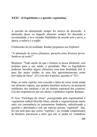 166
XXXI – O Espiritismo e a questão vegetariana
A questão da alimentação sempre foi motivo de discussão. A
abstenção desse ou daquele alimento sempre foi discutida e
recomendada, e teve variadas finalidades de acordo com o povo, a
época, a cultura e a região.
Conhecedor de tal realidade, Kardec perguntou aos Espíritos:
―A abstenção de certos alimentos, prescrita entre diversos povos,
funda-se na razão?‖
Resposta: ―Tudo aquilo de que o homem se possa alimentar, sem
prejuízo para a sua saúde, é permitido. Mas os legisladores
puderam interditar alguns alimentos com uma finalidade útil. E
para dar maior crédito às suas leis apresentaram-nas como
provindas de Deus‖. (O Livro dos Espíritos, questão nº 721)
Hoje, no meio espírita, tem crescido a ideia da carne como sendo
um alimento impuro, que poderia interferir inclusive no potencial
mediúnico dos médiuns e até no destino espiritual das criaturas.
Um dos responsáveis por tais ideias: o polêmico espírito Ramatis.
O livro ―Fisiologia da Alma‖, psicografado pelo espiritualista e
vegetariano radical Hercílio Maes, aborda o vegetarianismo muito
mais em consonância ao pensamento hinduísta, radicalizando a
questão e abordando-o sob um suposto prisma ―espiritual‖. Daí,
foi um pulo para que certos ―espíritas‖, na verdade simpatizantes
de Ramatis, passassem a dizer que não se podia ser verdadeiro
 
