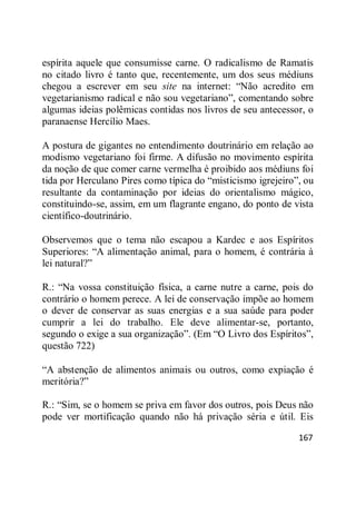 167
espírita aquele que consumisse carne. O radicalismo de Ramatis
no citado livro é tanto que, recentemente, um dos seus médiuns
chegou a escrever em seu site na internet: ―Não acredito em
vegetarianismo radical e não sou vegetariano‖, comentando sobre
algumas ideias polêmicas contidas nos livros de seu antecessor, o
paranaense Hercílio Maes.
A postura de gigantes no entendimento doutrinário em relação ao
modismo vegetariano foi firme. A difusão no movimento espírita
da noção de que comer carne vermelha é proibido aos médiuns foi
tida por Herculano Pires como típica do ―misticismo igrejeiro‖, ou
resultante da contaminação por ideias do orientalismo mágico,
constituindo-se, assim, em um flagrante engano, do ponto de vista
científico-doutrinário.
Observemos que o tema não escapou a Kardec e aos Espíritos
Superiores: ―A alimentação animal, para o homem, é contrária à
lei natural?‖
R.: ―Na vossa constituição física, a carne nutre a carne, pois do
contrário o homem perece. A lei de conservação impõe ao homem
o dever de conservar as suas energias e a sua saúde para poder
cumprir a lei do trabalho. Ele deve alimentar-se, portanto,
segundo o exige a sua organização‖. (Em ―O Livro dos Espíritos‖,
questão 722)
―A abstenção de alimentos animais ou outros, como expiação é
meritória?‖
R.: ―Sim, se o homem se priva em favor dos outros, pois Deus não
pode ver mortificação quando não há privação séria e útil. Eis
 