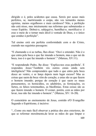 169
dirigido o é, pelos acidentes que causa. Sereis por acaso mais
perfeitos, se, martirizando o corpo, não vos tornardes menos
egoístas, menos orgulhosos e mais caridosos? Não, a perfeição
não está nisso, mas inteiramente nas reformas que submeterdes o
vosso Espírito. Dobrai-o, subjugai-o, humilhai-o, mortificai-o: é
esse o meio de o tornar mais dócil à vontade de Deus, e o único
que conduz à perfeição‖.
Tal ensino está em perfeita conformidade com o do Cristo,
exarado nas seguintes passagens:
―E chamando a si as turbas, lhes disse: ‗Ouvi e entendei. Não é o
que entra pela boca o que faz imundo o homem, mas o que sai da
boca, isso é o que faz imundo o homem‘.‖ (Mateus, XV:11).
―E respondendo Pedro, lhe disse: ‗Explica-nos essa parábola‘. E
respondeu Jesus:‗Também vós outros estais ainda sem
inteligência? Não compreendeis que tudo o que entra pela boca
desce ao ventre, e se lança depois num lugar escuso? Mas as
coisas que saem da boca vêm do coração, e estas são as que fazem
o homem imundo; porque do coração é que saem os maus
pensamentos, os homicídios, os adultérios, as fornicações, os
furtos, os falsos testemunhos, as blasfêmias. Estas coisas são as
que fazem imundo o homem. O comer, porém, com as mãos por
lavar, isso não faz imundo o homem‘.‖ (Mateus, XV: 16-20).
O comentário ao ensinamento de Jesus, contido n'O Evangelho
Segundo o Espiritismo, é incisivo:
―...Como era mais fácil observar a prática dos atos exteriores, do
que se reformar moralmente,de lavar as mãos do que limpar o
 