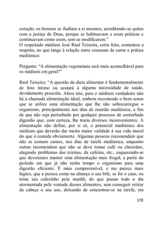 170
coração, os homens se iludiam a si mesmos, acreditando-se quites
com a justiça de Deus, porque se habituavam a essas práticas e
continuavam como eram, sem se modificarem.‖
O respeitado médium José Raul Teixeira, certa feita, comentou a
respeito, no que tange à relação entre consumo de carne e prática
mediúnica:
Pergunta: ―A alimentação vegetariana será mais aconselhável para
os médiuns em geral?‖
Raul Teixeira: ―A questão da dieta alimentar é fundamentalmente
de foro íntimo ou acatará à alguma necessidade de saúde,
devidamente prescrita. Afora isto, para o médium verdadeiro não
há a chamada alimentação ideal, embora recomende o bom senso
que se utilize uma alimentação que lhe não sobrecarregue o
organismo, principalmente nos dias de reunião mediúnica, a fim
de que não seja perturbado por qualquer processo de conturbada
digestão que, com certeza, lhe traria diversos inconvenientes. A
alimentação não define, por si só, o potencial mediúnico dos
médiuns que deverão dar muito maior validade à sua vida moral
do que à comida obviamente. Algumas pessoas recomendam que
não se comam carnes, nos dias de tarefa mediúnica, enquanto
outras recomendam que não se deve tomar café ou chocolate,
alegando problemas das toxinas, da cafeína, etc., esquecendo-se
que deveremos manter uma alimentação mais frugal, a partir do
período em que já não tenha tempo o organismo para uma
digestão eficiente. É mais compreensível, e me parece mais
lógico, que a pessoa coma no almoço o seu bife, se for o caso, ou
tome seu cafezinho pela manhã, do que passar todo o dia
atormentada pela vontade desses alimentos, sem conseguir retirar
da cabeça o seu uso, deixando de concentrar-se na tarefa, em
 