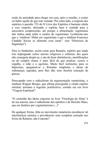 171
razão da ansiedade para chegar em casa, após a reunião, e comer
ou beber aquilo de que tem vontade. Por outro lado, a resposta dos
espíritos à questão 723 de O Livro dos Espíritos é bastante nítida
a esse respeito, deixando o espírita bem à vontade para a
necessária compreensão, até porque a alimentação vegetariana
não indica nada sobre o caráter do vegetariano. Lembremo-nos
que o ‗médium‘ Hitler era vegetariano e que o médium Francisco
Cândido Xavier se alimenta com carne‖. (em ―Diretrizes de
Segurança‖)
Para os hinduístas, assim como para Ramatis, espírito que ainda
traz impregnado certos atavios religiosos e culturais, dos quais
não conseguiu despir-se, o ato de fazer abstinências, mortificações
ou de cumprir rituais é mais fácil do que perdoar, vencer o
orgulho, o ódio e o egoísmo. Muito fácil realmente, para os
hipócritas, apegarem-se a fórmulas simplistas e ideias de
ordenanças sagradas, pois lhes dão uma ilusória sensação de
pureza.
Preocupado com o radicalismo da argumentação ramatisiana, o
médium Wagner Borges, que afirma psicografar o citado espírito
oriental, arrumou a seguinte justificativa, contida em seu livro
―Viagem Espiritual‖:
―O conteúdo das ideias expostas no livro ‗Fisiologia da Alma‘ é
de sua autoria, mas o radicalismo das opiniões é de Hercílio Maes,
que era fanático por vegetarianismo (...)‖
De qualquer forma, falta ao movimento ramatisista reconhecer tal
interferência anímica e providenciar uma completa correção nos
livros de Ramatis, não é mesmo?
 