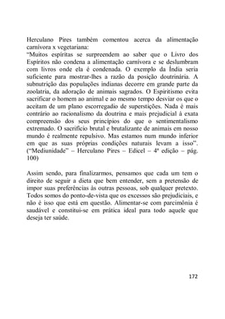 172
Herculano Pires também comentou acerca da alimentação
carnívora x vegetariana:
―Muitos espíritas se surpreendem ao saber que o Livro dos
Espíritos não condena a alimentação carnívora e se deslumbram
com livros onde ela é condenada. O exemplo da Índia seria
suficiente para mostrar-lhes a razão da posição doutrinária. A
subnutrição das populações indianas decorre em grande parte da
zoolatria, da adoração de animais sagrados. O Espiritismo evita
sacrificar o homem ao animal e ao mesmo tempo desviar os que o
aceitam de um plano escorregadio de superstições. Nada é mais
contrário ao racionalismo da doutrina e mais prejudicial à exata
compreensão dos seus princípios do que o sentimentalismo
extremado. O sacrifício brutal e brutalizante de animais em nosso
mundo é realmente repulsivo. Mas estamos num mundo inferior
em que as suas próprias condições naturais levam a isso‖.
(―Mediunidade‖ – Herculano Pires – Edicel – 4ª edição – pág.
100)
Assim sendo, para finalizarmos, pensamos que cada um tem o
direito de seguir a dieta que bem entender, sem a pretensão de
impor suas preferências às outras pessoas, sob qualquer pretexto.
Todos somos do ponto-de-vista que os excessos são prejudiciais, e
não é isso que está em questão. Alimentar-se com parcimônia é
saudável e constitui-se em prática ideal para todo aquele que
deseja ter saúde.
 