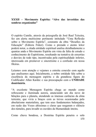 173
XXXII – Movimento Espírita: “Alvo das investidas das
sombras organizadas”
O espírito Camilo, através da psicografia de José Raul Teixeira,
fez um alerta muitíssimo pertinente intitulado ―Uma Reflexão
sobre o Movimento Espírita‖, constante da obra ―Desafios da
Educação‖ (Editora Fráter). Como o prezado e atento leitor
poderá notar, a citada entidade espiritual analisa detalhadamente a
quantas anda o Movimento Espírita em vista da falta de estudo e
conhecimento do Espiritismo, resultando na tentativa de enxertias
e desvios de todo tipo, incentivadas pela espiritualidade inferior,
interessada em promover o sincretismo e a confusão em nossa
fileiras.
Leiamos com atenção e vejamos a estreita conexão com aquilo
que analisamos aqui. Inicialmente, a nobre entidade fala sobre a
excelência da mensagem espírita e da grandiosa figura do
Codificador Allan Kardec e sua preocupação com a UNIDADE
doutrinária.
―A excelente Mensagem Espírita chega ao mundo como
refrescante e iluminada aurora, anunciando um dia novo de
bênçãos para o planeta, atendendo as imensas carências da alma
terrestre, que vivia a braços com as trevas ocasionadas pelo
absolutismo materialista, que tem seus fundamentos balançados,
em razão das Vozes altíssimas e claras que rasgaram o silêncio
dos túmulos, para invadir os ouvidos da Humanidade inteira.
Como chuva bondosa, a Doutrina Espírita penetra o solo
 