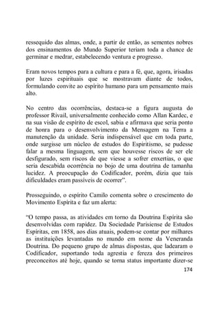 174
ressequido das almas, onde, a partir de então, as sementes nobres
dos ensinamentos do Mundo Superior teriam toda a chance de
germinar e medrar, estabelecendo ventura e progresso.
Eram novos tempos para a cultura e para a fé, que, agora, irisadas
por luzes espirituais que se mostravam diante de todos,
formulando convite ao espírito humano para um pensamento mais
alto.
No centro das ocorrências, destaca-se a figura augusta do
professor Rivail, universalmente conhecido como Allan Kardec, e
na sua visão de espírito de escol, sabia e afirmava que seria ponto
de honra para o desenvolvimento da Mensagem na Terra a
manutenção da unidade. Seria indispensável que em toda parte,
onde surgisse um núcleo de estudos do Espiritismo, se pudesse
falar a mesma linguagem, sem que houvesse riscos de ser ele
desfigurado, sem riscos de que viesse a sofrer enxertias, o que
seria descabida ocorrência no bojo de uma doutrina de tamanha
lucidez. A preocupação do Codificador, porém, dizia que tais
dificuldades eram passíveis de ocorrer‖.
Prosseguindo, o espírito Camilo comenta sobre o crescimento do
Movimento Espírita e faz um alerta:
―O tempo passa, as atividades em torno da Doutrina Espírita são
desenvolvidas com rapidez. Da Sociedade Parisiense de Estudos
Espíritas, em 1858, aos dias atuais, podem-se contar por milhares
as instituições levantadas no mundo em nome da Veneranda
Doutrina. Do pequeno grupo de almas dispostas, que ladearam o
Codificador, suportando toda agrestia e fereza dos primeiros
preconceitos até hoje, quando se torna status importante dizer-se
 