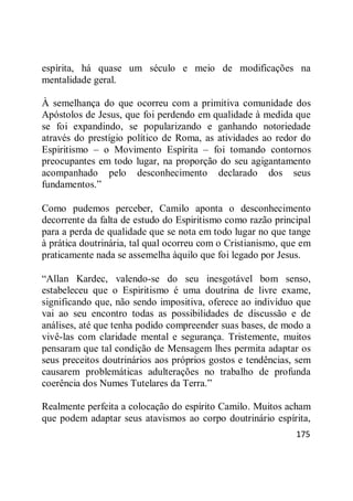 175
espírita, há quase um século e meio de modificações na
mentalidade geral.
À semelhança do que ocorreu com a primitiva comunidade dos
Apóstolos de Jesus, que foi perdendo em qualidade à medida que
se foi expandindo, se popularizando e ganhando notoriedade
através do prestígio político de Roma, as atividades ao redor do
Espiritismo – o Movimento Espírita – foi tomando contornos
preocupantes em todo lugar, na proporção do seu agigantamento
acompanhado pelo desconhecimento declarado dos seus
fundamentos.‖
Como pudemos perceber, Camilo aponta o desconhecimento
decorrente da falta de estudo do Espiritismo como razão principal
para a perda de qualidade que se nota em todo lugar no que tange
à prática doutrinária, tal qual ocorreu com o Cristianismo, que em
praticamente nada se assemelha àquilo que foi legado por Jesus.
―Allan Kardec, valendo-se do seu inesgotável bom senso,
estabeleceu que o Espiritismo é uma doutrina de livre exame,
significando que, não sendo impositiva, oferece ao indivíduo que
vai ao seu encontro todas as possibilidades de discussão e de
análises, até que tenha podido compreender suas bases, de modo a
vivê-las com claridade mental e segurança. Tristemente, muitos
pensaram que tal condição de Mensagem lhes permita adaptar os
seus preceitos doutrinários aos próprios gostos e tendências, sem
causarem problemáticas adulterações no trabalho de profunda
coerência dos Numes Tutelares da Terra.‖
Realmente perfeita a colocação do espírito Camilo. Muitos acham
que podem adaptar seus atavismos ao corpo doutrinário espírita,
 